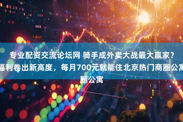 专业配资交流论坛网 骑手成外卖大战最大赢家？福利卷出新高度，每月700元就能住北京热门商圈公寓