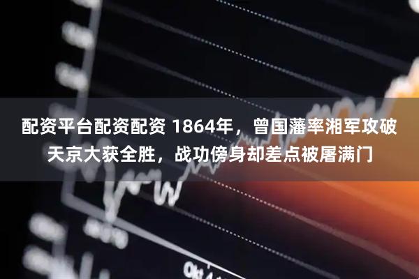 配资平台配资配资 1864年，曾国藩率湘军攻破天京大获全胜，战功傍身却差点被屠满门