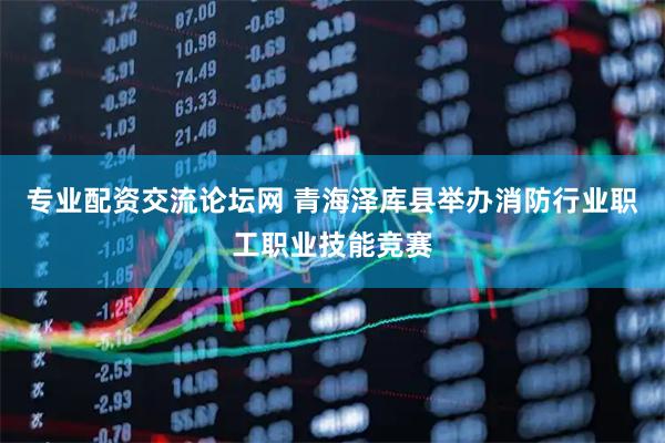 专业配资交流论坛网 青海泽库县举办消防行业职工职业技能竞赛