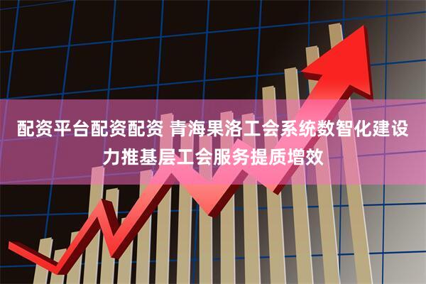 配资平台配资配资 青海果洛工会系统数智化建设力推基层工会服务提质增效