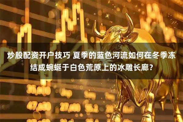 炒股配资开户技巧 夏季的蓝色河流如何在冬季冻结成蜿蜒于白色荒原上的冰雕长廊？