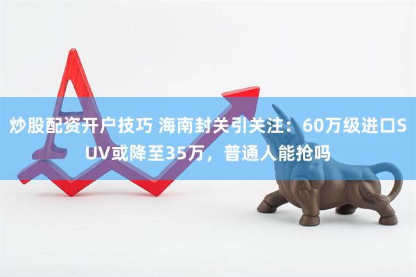 炒股配资开户技巧 海南封关引关注：60万级进口SUV或降至35万，普通人能抢吗