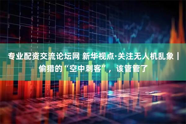 专业配资交流论坛网 新华视点·关注无人机乱象｜偷猎的“空中刺客”，该管管了