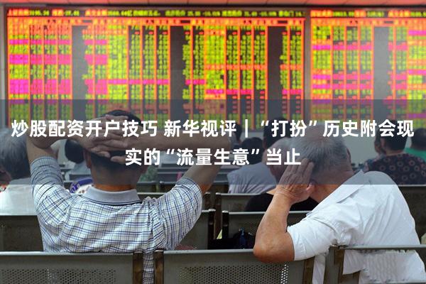 炒股配资开户技巧 新华视评｜“打扮”历史附会现实的“流量生意”当止