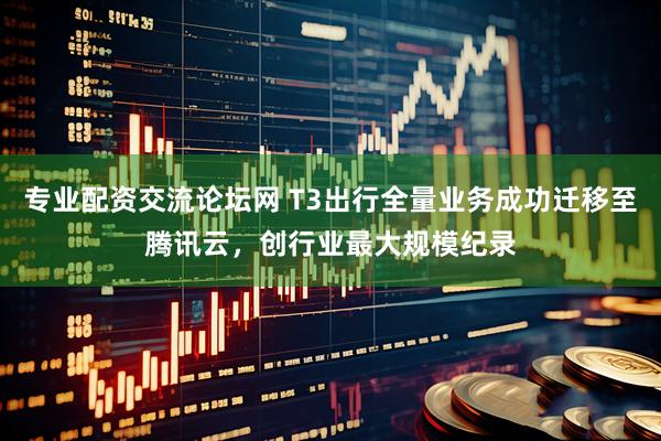 专业配资交流论坛网 T3出行全量业务成功迁移至腾讯云，创行业最大规模纪录