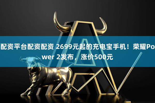配资平台配资配资 2699元起的充电宝手机！荣耀Power 2发布，涨价500元