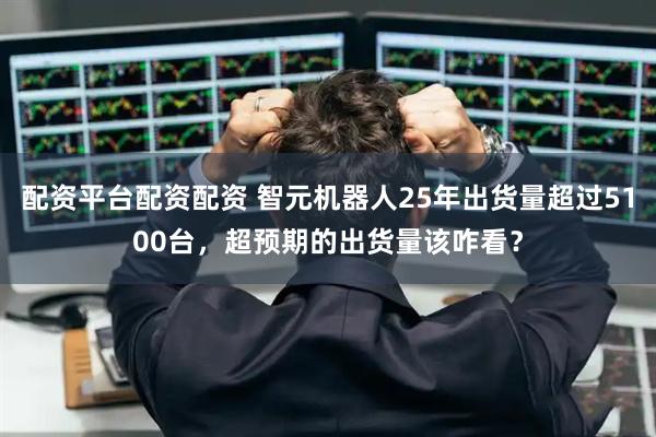 配资平台配资配资 智元机器人25年出货量超过5100台，超预期的出货量该咋看？