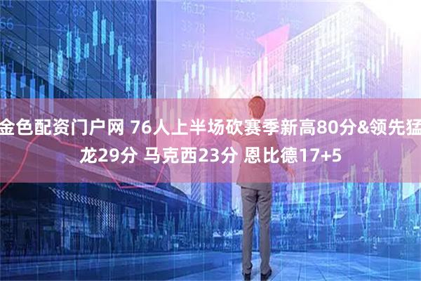 金色配资门户网 76人上半场砍赛季新高80分&领先猛龙29分 马克西23分 恩比德17+5