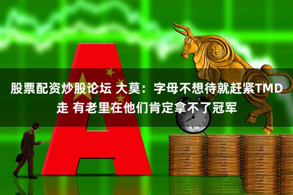 股票配资炒股论坛 大莫：字母不想待就赶紧TMD走 有老里在他们肯定拿不了冠军