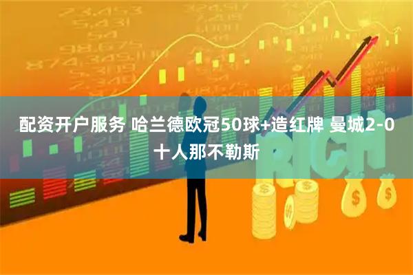 配资开户服务 哈兰德欧冠50球+造红牌 曼城2-0十人那不勒斯