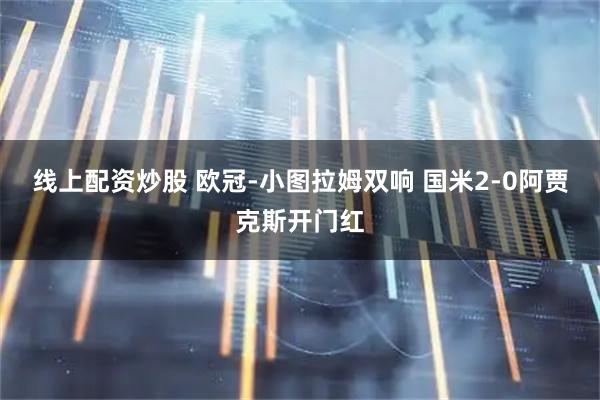 线上配资炒股 欧冠-小图拉姆双响 国米2-0阿贾克斯开门红