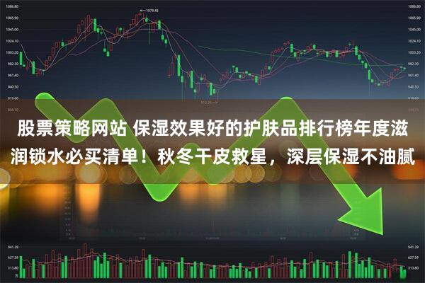股票策略网站 保湿效果好的护肤品排行榜年度滋润锁水必买清单！秋冬干皮救星，深层保湿不油腻