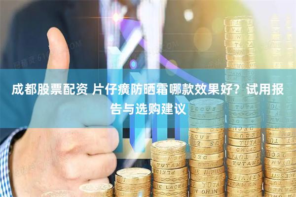 成都股票配资 片仔癀防晒霜哪款效果好？试用报告与选购建议