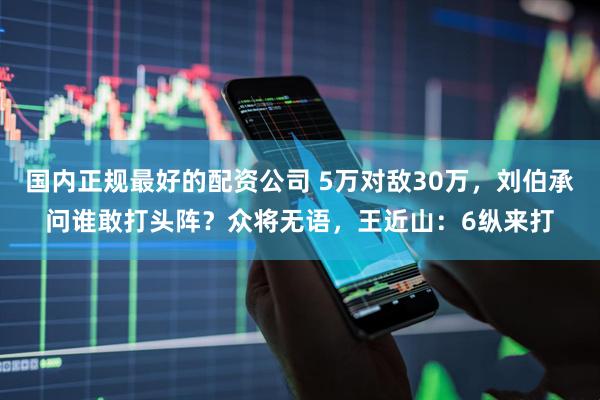 国内正规最好的配资公司 5万对敌30万，刘伯承问谁敢打头阵？众将无语，王近山：6纵来打
