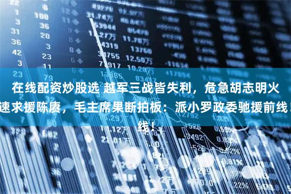 在线配资炒股选 越军三战皆失利，危急胡志明火速求援陈赓，毛主席果断拍板：派小罗政委驰援前线！