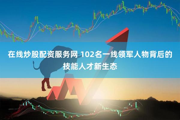 在线炒股配资服务网 102名一线领军人物背后的技能人才新生态
