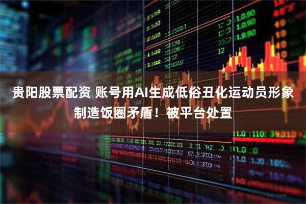 贵阳股票配资 账号用AI生成低俗丑化运动员形象制造饭圈矛盾！被平台处置