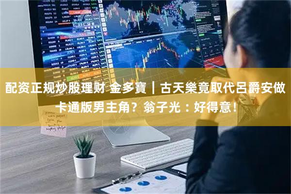 配资正规炒股理财 金多寶︱古天樂竟取代呂爵安做卡通版男主角？　翁子光︰好得意！