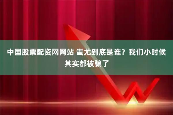 中国股票配资网网站 蚩尤到底是谁？我们小时候其实都被骗了