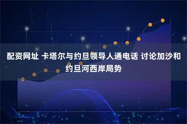 配资网址 卡塔尔与约旦领导人通电话 讨论加沙和约旦河西岸局势