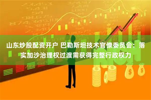 山东炒股配资开户 巴勒斯坦技术官僚委员会：落实加沙治理权过渡需获得完整行政权力