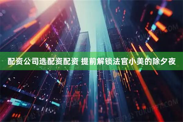 配资公司选配资配资 提前解锁法官小美的除夕夜