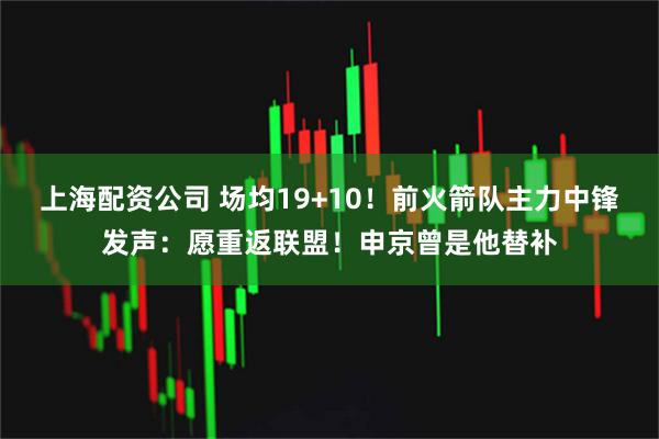 上海配资公司 场均19+10！前火箭队主力中锋发声：愿重返联盟！申京曾是他替补