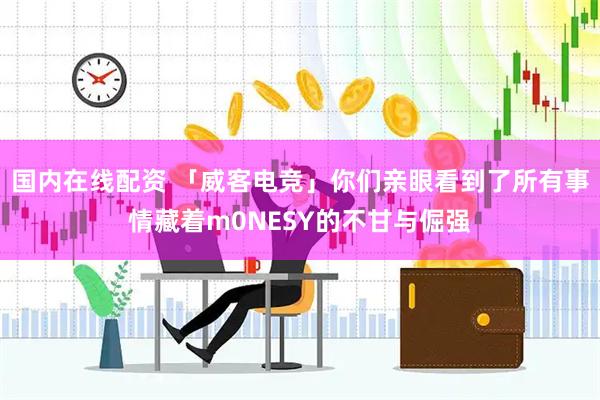 国内在线配资 「威客电竞」你们亲眼看到了所有事情藏着m0NESY的不甘与倔强
