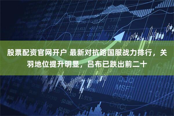 股票配资官网开户 最新对抗路国服战力排行，关羽地位提升明显，吕布已跌出前二十