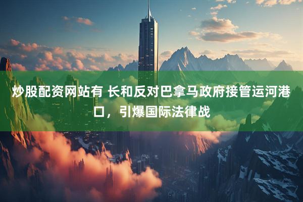 炒股配资网站有 长和反对巴拿马政府接管运河港口，引爆国际法律战