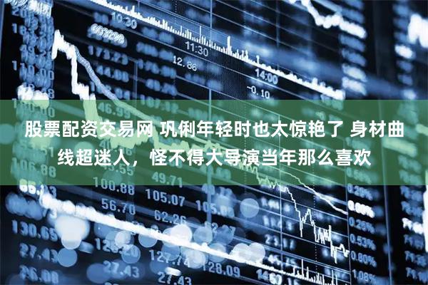 股票配资交易网 巩俐年轻时也太惊艳了 身材曲线超迷人，怪不得大导演当年那么喜欢