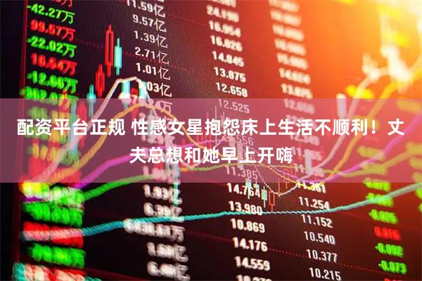 配资平台正规 性感女星抱怨床上生活不顺利！丈夫总想和她早上开嗨