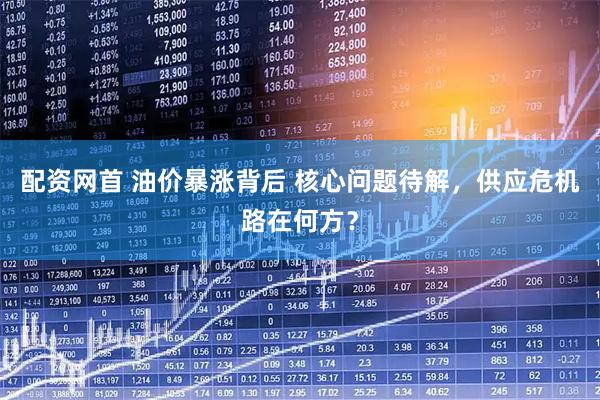 配资网首 油价暴涨背后 核心问题待解，供应危机路在何方？