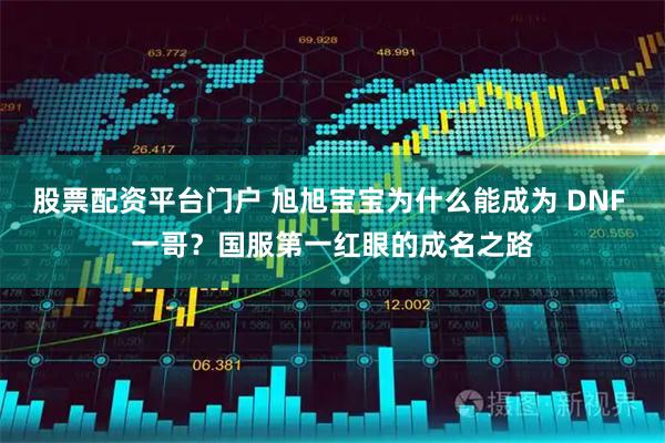 股票配资平台门户 旭旭宝宝为什么能成为 DNF 一哥？国服第一红眼的成名之路
