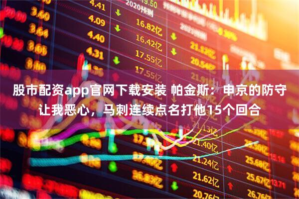 股市配资app官网下载安装 帕金斯：申京的防守让我恶心，马刺连续点名打他15个回合