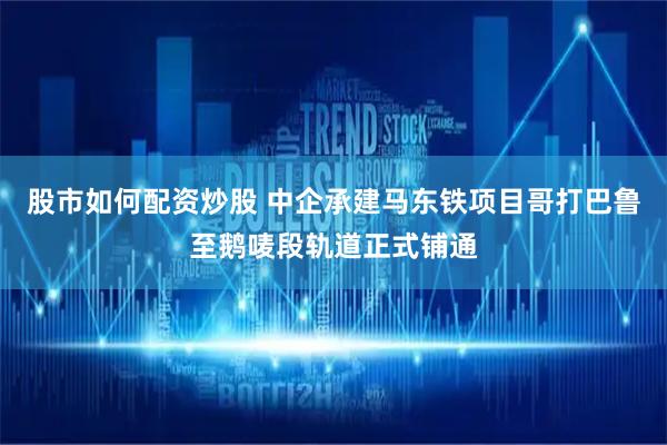 股市如何配资炒股 中企承建马东铁项目哥打巴鲁至鹅唛段轨道正式铺通