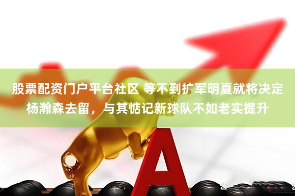 股票配资门户平台社区 等不到扩军明夏就将决定杨瀚森去留，与其惦记新球队不如老实提升